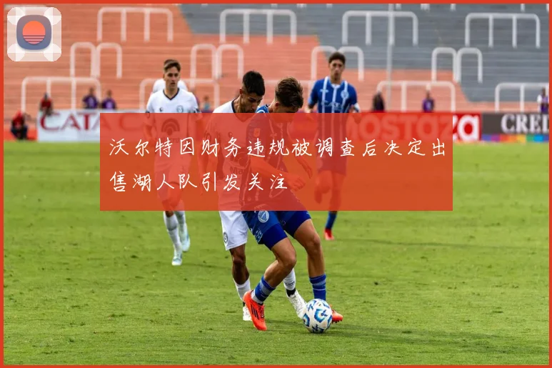 沃尔特因财务违规被调查后决定出售湖人队引发关注