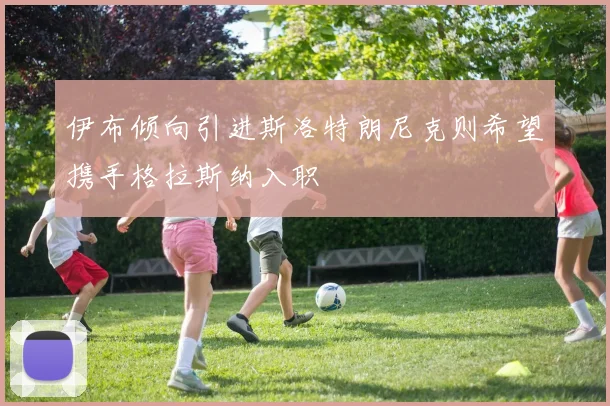 伊布倾向引进斯洛特朗尼克则希望携手格拉斯纳入职