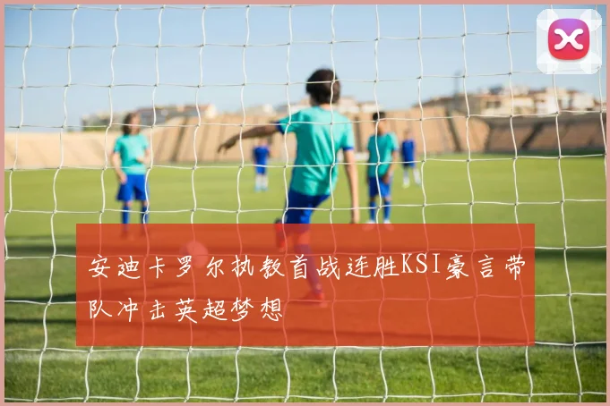 安迪卡罗尔执教首战连胜KSI豪言带队冲击英超梦想
