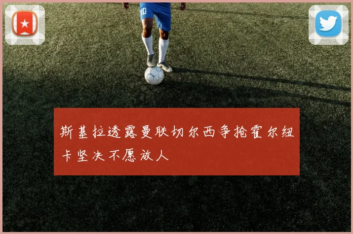 斯基拉透露曼联切尔西争抢霍尔纽卡坚决不愿放人
