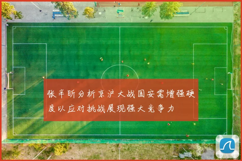 张辛昕分析京沪大战国安需增强硬度以应对挑战展现强大竞争力