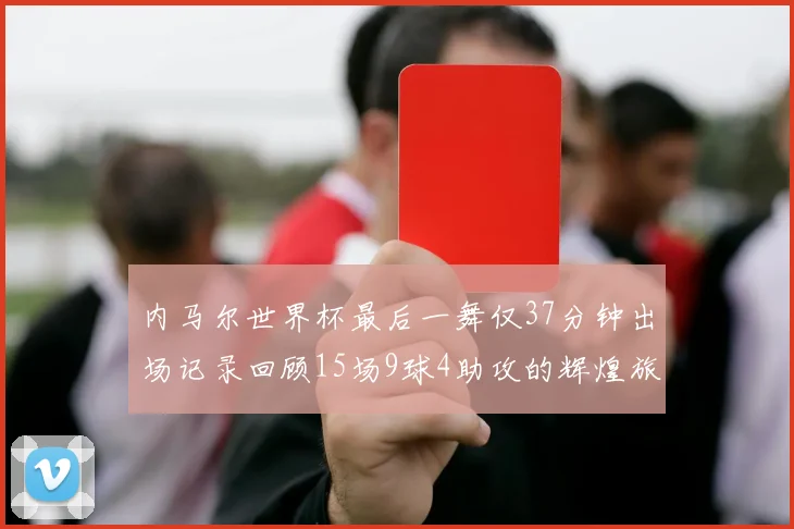 内马尔世界杯最后一舞仅37分钟出场记录回顾15场9球4助攻的辉煌旅程