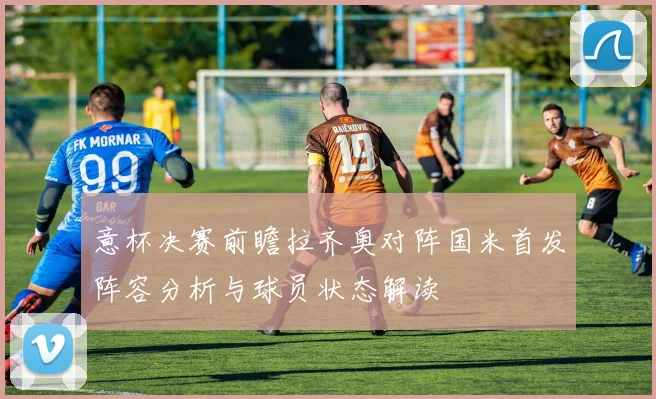 意杯决赛前瞻拉齐奥对阵国米首发阵容分析与球员状态解读