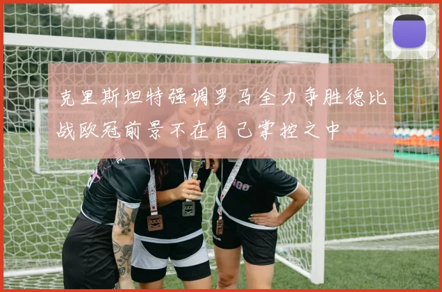 克里斯坦特强调罗马全力争胜德比战欧冠前景不在自己掌控之中