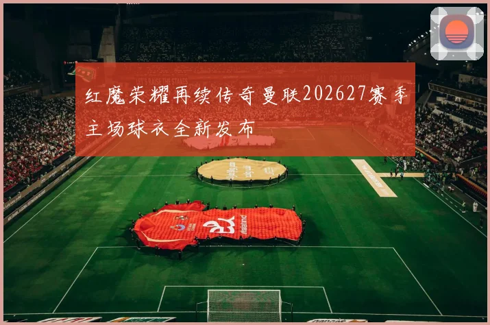 红魔荣耀再续传奇曼联202627赛季主场球衣全新发布