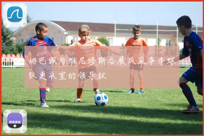 姆巴佩与维尼修斯各展风采争夺球队更衣室的领导权