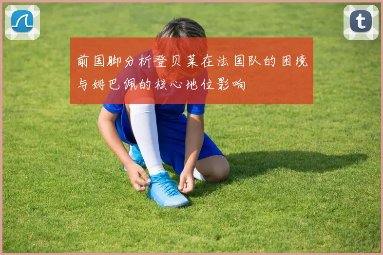 前国脚分析登贝莱在法国队的困境与姆巴佩的核心地位影响