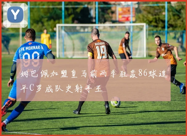 姆巴佩加盟皇马前两季狂轰86球追平C罗成队史射手王