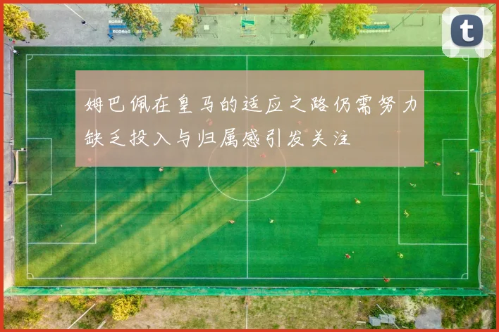 姆巴佩在皇马的适应之路仍需努力缺乏投入与归属感引发关注