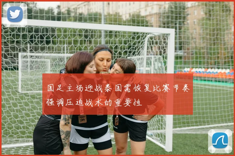 国足主场迎战泰国需恢复比赛节奏强调压迫战术的重要性