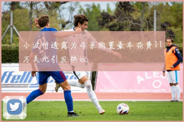 小波特透露为母亲购置豪车花费11万美元引发热议