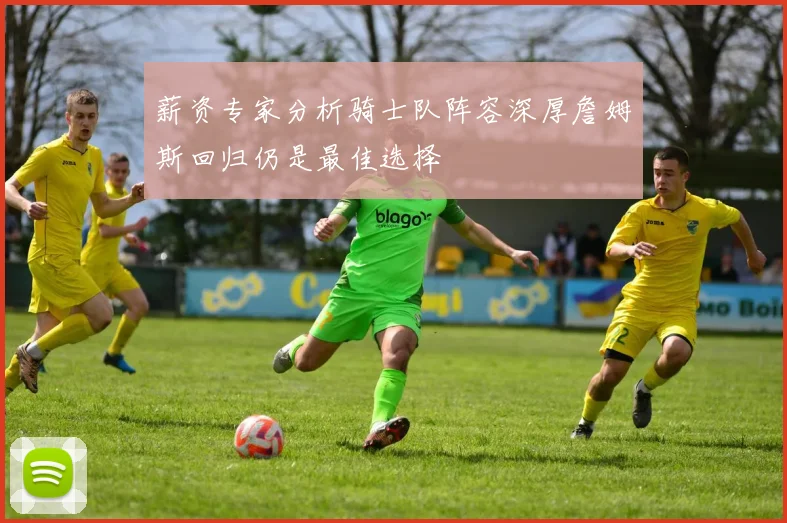薪资专家分析骑士队阵容深厚詹姆斯回归仍是最佳选择