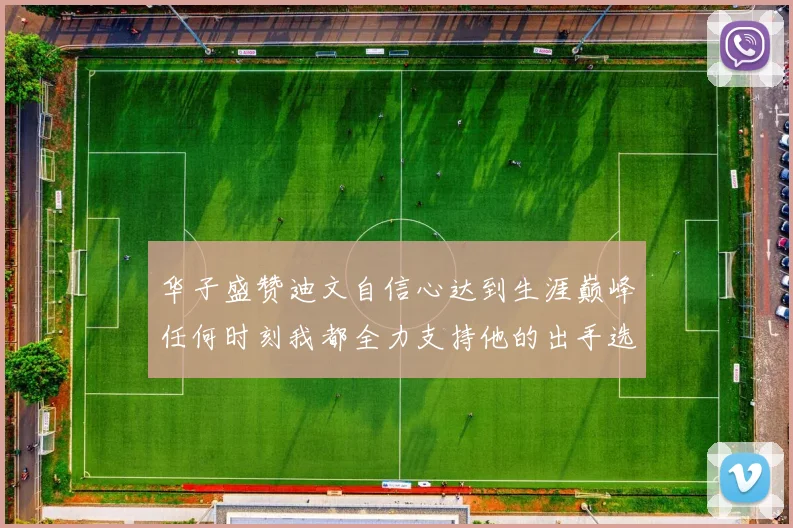 华子盛赞迪文自信心达到生涯巅峰任何时刻我都全力支持他的出手选择