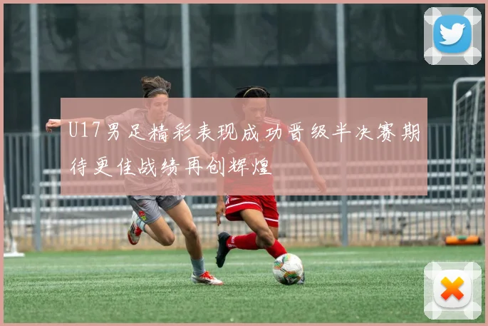 U17男足精彩表现成功晋级半决赛期待更佳战绩再创辉煌