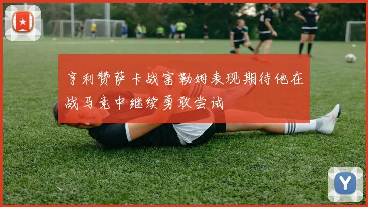 亨利赞萨卡战富勒姆表现期待他在战马竞中继续勇敢尝试