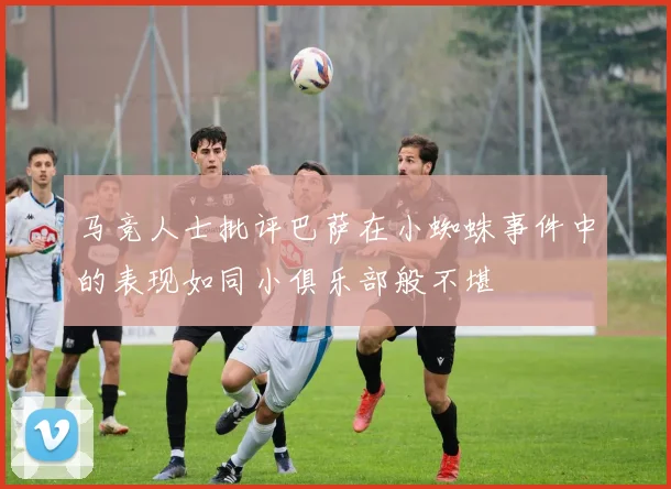 马竞人士批评巴萨在小蜘蛛事件中的表现如同小俱乐部般不堪